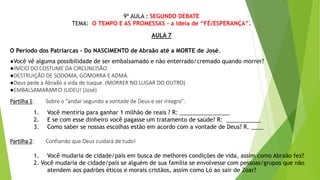 9ª AULA : SEGUNDO DEBATE
TEMA: O TEMPO E AS PROMESSAS - a ideia de “FÉ/ESPERANÇA”.
AULA 7
O Período dos Patriarcas - Do NASCIMENTO de Abraão até a MORTE de José.
●Você vê alguma possibilidade de ser embalsamado e não enterrado/cremado quando morrer?
●INÍCIO DO COSTUME DA CIRCUNCISÃO.
●DESTRUIÇÃO DE SODOMA, GOMORRA E ADMÁ.
●Deus pede a Abraão a vida de Isaque. (MORRER NO LUGAR DO OUTRO)
●EMBALSAMARAM O JUDEU! (José)
Partilha 1: Sobre o “andar segundo a vontade de Deus e ser íntegro”:
1. Você mentiria para ganhar 1 milhão de reais ? R: ________________
2. E se com esse dinheiro você pagasse um tratamento de saúde? R: ___________
3. Como saber se nossas escolhas estão em acordo com a vontade de Deus? R. ____
Partilha 2: Confiando que Deus cuidará de tudo!
1. Você mudaria de cidade/país em busca de melhores condições de vida, assim como Abraão fez?
2. Você mudaria de cidade/país se alguém de sua família se envolvesse com pessoas/grupos que não
atendem aos padrões éticos e morais cristãos, assim como Ló ao sair de Zoar?
 