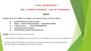 9ª AULA : SEGUNDO DEBATE
TEMA: O TEMPO E AS PROMESSAS - a ideia de “FÉ/ESPERANÇA”.
AULA 8
Período de Israel no Egito e no Êxodo - Da morte de José à morte de Moisés.
 A descendência de Jacó no Egito
 Êxodo - A INSTITUIÇÃO DA PÁSCOA - DEUS ENVIA O MANÁ
 A dádiva da Lei - OS DEZ MANDAMENTOS
 A peregrinação no deserto
 MOISÉS INICIA A ESCRITA DO PENTATEUCO.,
Partilha: Confiando que Deus cuidará de tudo!
1. Você mudaria de cidade/país em busca de melhores condições de vida, assim como Abraão fez?
2. Você mudaria de cidade/país se alguém de sua família se envolvesse com pessoas/grupos
que não atendem aos padrões éticos e morais cristãos?
 