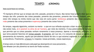 TEMPO: (CRONOS)
PARA AGOSTINHO DE HIPONA...
“É impróprio afirmar que os tempos são três: passado, presente e futuro. Mas talvez fosse próprio dizer que os
tempos são três: presente das coisas passadas, presente das presentes, presente das futuras. Existem, pois,
estes três tempos na minha mente que não vejo em outra parte: lembrança presente das coisas passadas,
visão presente das coisas presentes e esperança presente das coisas futuras.”
Os tempos, segundo Agostinho, existem na mente – o que em sua reflexão equivale a dizer na alma. O passado
não existe mais, só é possível na alma do ser humano, por meio da memória. É essa potencialidade humana
que permite que as coisas passadas venham novamente à nossa presença. Apenas a recordação, portanto, é
que torna possível falarmos em tempo passado. O presente, por sua vez, é o conjunto de nossas sensações e
pensamentos do momento, aquilo que percebemos diante de nós e o que estamos cogitando; é a percepção e
a consciência. Finalmente, o futuro é a resposta: nossas previsões, nossas esperanças.
O tempo veste um traje diferente para cada papel que desempenha em nosso pensamento...
John Wheeler (um dos pioneiros na teoria de fissão nuclear).
 