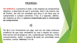 PROMESSA:
NO HEBRAICO. A primeira é alah, e diz respeito ao compromisso
objetivo, à descrição do que é acertado. Alah é da mesma raiz
de Elohim, daí não ser novidade que Deus é um Deus que se
compromete e cumpre (Jeremias 1:12). E a segunda, dabhar,
diz respeito ao ato e à palavra empenhada para a consecução
do compromisso.
FÉ:
Ter fé é crer firmemente em algo, sem ter em mãos nenhuma
evidência de que seja verdadeiro ou real o objeto da crença.
Este termo vem do grego pi. stis, traduzido por confiança, firme
convencimento. Assim, a palavra fé pode ser entendida como
acreditar, confiar. Hebreus 11:1-6
 