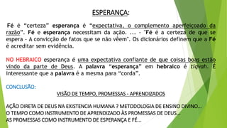 ESPERANÇA:
Fé é “certeza” esperança é “expectativa, o complemento aperfeiçoado da
razão”. Fé e esperança necessitam da ação. ... - "Fé é a certeza de que se
espera - A convicção de fatos que se não vêem". Os dicionários definem que a Fé
é acreditar sem evidência.
NO HEBRAICO esperança é uma expectativa confiante de que coisas boas estão
vindo da parte de Deus. A palavra “esperança” em hebraico é tiqvah. É
interessante que a palavra é a mesma para “corda”.
CONCLUSÃO:
VISÃO DE TEMPO, PROMESSAS - APRENDIZADOS
AÇÃO DIRETA DE DEUS NA EXISTENCIA HUMANA ? METODOLOGIA DE ENSINO DIVINO...
O TEMPO COMO INSTRUMENTO DE APRENDIZADO ÀS PROMESSAS DE DEUS...
AS PROMESSAS COMO INSTRUMENTO DE ESPERANÇA E FÉ...
 