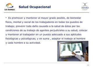 21
Salud Ocupacional
 Es promover y mantener al mayor grado posible, de bienestar
físico, mental y social de los trabajadores en todas los puestos de
trabajo; prevenir todo daño causado a la salud de éstos por las
condiciones de su trabajo de agentes perjudiciales a su salud; colocar
y mantener al trabajador en un puesto adecuado a sus aptitudes
fisiológicas y psicológicas; y en suma , adaptar el trabajo al hombre
y cada hombre a su actividad.
 
