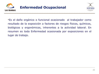 22
Enfermedad Ocupacional
Es el daño orgánico o funcional ocasionado al trabajador como
resultado de la exposición a factores de riesgos físicos, químicos,
biológicos y ergonómicos, inherentes a la actividad laboral. En
resumen es toda Enfermedad ocasionada por exposiciones en el
lugar de trabajo.
 