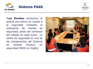 24
Sistema PASS
Las Bambas promueve la
actitud pro-activa en cuanto a
la seguridad mediante la
realización de charlas de
seguridad, antes del comienzo
del trabajo en cada turno. La
charla de seguridad es uno de
los componentes del Sistema
de Actitud Positiva en
seguridad (PASS en Inglés)
 