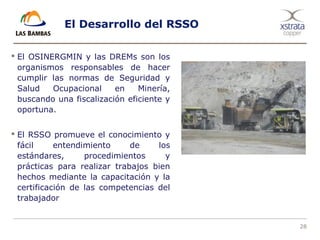 28
El Desarrollo del RSSO
 El OSINERGMIN y las DREMs son los
organismos responsables de hacer
cumplir las normas de Seguridad y
Salud Ocupacional en Minería,
buscando una fiscalización eficiente y
oportuna.
 El RSSO promueve el conocimiento y
fácil entendimiento de los
estándares, procedimientos y
prácticas para realizar trabajos bien
hechos mediante la capacitación y la
certificación de las competencias del
trabajador
 