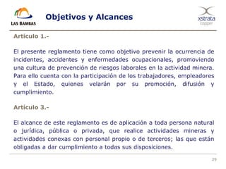 29
Objetivos y Alcances
Artículo 1.-
El presente reglamento tiene como objetivo prevenir la ocurrencia de
incidentes, accidentes y enfermedades ocupacionales, promoviendo
una cultura de prevención de riesgos laborales en la actividad minera.
Para ello cuenta con la participación de los trabajadores, empleadores
y el Estado, quienes velarán por su promoción, difusión y
cumplimiento.
Artículo 3.-
El alcance de este reglamento es de aplicación a toda persona natural
o jurídica, pública o privada, que realice actividades mineras y
actividades conexas con personal propio o de terceros; las que están
obligadas a dar cumplimiento a todas sus disposiciones.
 