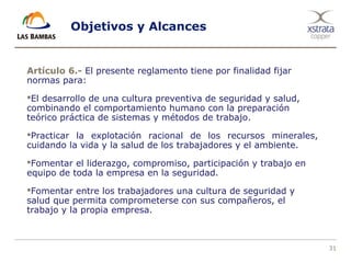 31
Objetivos y Alcances
Artículo 6.- El presente reglamento tiene por finalidad fijar
normas para:
El desarrollo de una cultura preventiva de seguridad y salud,
combinando el comportamiento humano con la preparación
teórico práctica de sistemas y métodos de trabajo.
Practicar la explotación racional de los recursos minerales,
cuidando la vida y la salud de los trabajadores y el ambiente.
Fomentar el liderazgo, compromiso, participación y trabajo en
equipo de toda la empresa en la seguridad.
Fomentar entre los trabajadores una cultura de seguridad y
salud que permita comprometerse con sus compañeros, el
trabajo y la propia empresa.
 