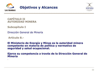 33
Objetivos y Alcances
CAPÍTULO II
AUTORIDAD MINERA
Subcapítulo I
Dirección General de Minería
Artículo 8.-
El Ministerio de Energía y Minas es la autoridad minera
competente en materia de política y normativa de
seguridad y salud ocupacional.
Ejerce su competencia a través de la Dirección General de
Minería
.
 