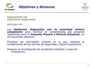35
Objetivos y Alcances
Subcapítulo III
Gobiernos Regionales
Artículo 10.-
Los Gobiernos Regionales son la autoridad minera
competente para verificar el cumplimiento del presente
reglamento para la Pequeña Minería y Minería Artesanal, en
los siguientes aspectos:
Fiscalizar las actividades mineras en lo que respecta al
cumplimiento de las normas de Seguridad y Salud Ocupacional.
Disponer la investigación de accidentes mortales y casos de
emergencia.
 