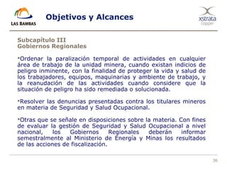 36
Objetivos y Alcances
Subcapítulo III
Gobiernos Regionales
Ordenar la paralización temporal de actividades en cualquier
área de trabajo de la unidad minera, cuando existan indicios de
peligro inminente, con la finalidad de proteger la vida y salud de
los trabajadores, equipos, maquinarias y ambiente de trabajo, y
la reanudación de las actividades cuando considere que la
situación de peligro ha sido remediada o solucionada.
Resolver las denuncias presentadas contra los titulares mineros
en materia de Seguridad y Salud Ocupacional.
Otras que se señale en disposiciones sobre la materia. Con fines
de evaluar la gestión de Seguridad y Salud Ocupacional a nivel
nacional, los Gobiernos Regionales deberán informar
semestralmente al Ministerio de Energía y Minas los resultados
de las acciones de fiscalización.
 