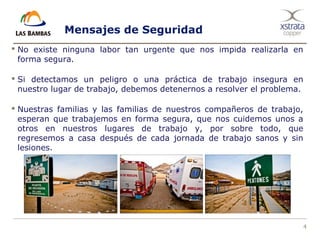 4
Mensajes de Seguridad
 No existe ninguna labor tan urgente que nos impida realizarla en
forma segura.
 Si detectamos un peligro o una práctica de trabajo insegura en
nuestro lugar de trabajo, debemos detenernos a resolver el problema.
 Nuestras familias y las familias de nuestros compañeros de trabajo,
esperan que trabajemos en forma segura, que nos cuidemos unos a
otros en nuestros lugares de trabajo y, por sobre todo, que
regresemos a casa después de cada jornada de trabajo sanos y sin
lesiones.
 