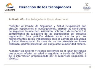 40
Derechos de los trabajadores
Artículo 40.- Los trabajadores tienen derecho a:
Solicitar al Comité de Seguridad y Salud Ocupacional que
efectúe inspecciones e investigaciones, cuando las condiciones
de seguridad lo ameriten. Asimismo, solicitar a dicho Comité el
cumplimiento de cualquiera de las disposiciones del presente
reglamento. Esta petición deberá estar suscrita por los
representantes de los trabajadores ante el Comité de Seguridad
y Salud Ocupacional. En caso de no ser atendida en forma
reiterada, podrán presentar una queja ante la autoridad minera.
Conocer los peligros y riesgos existentes en el lugar de trabajo
que puedan afectar su salud o seguridad a través del IPERC y
de la información proporcionada por el supervisor (ingeniero o
técnico).
 