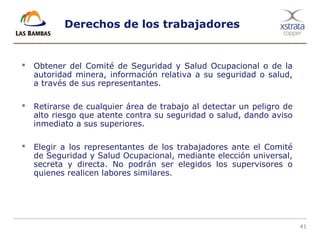 41
Derechos de los trabajadores
 Obtener del Comité de Seguridad y Salud Ocupacional o de la
autoridad minera, información relativa a su seguridad o salud,
a través de sus representantes.
 Retirarse de cualquier área de trabajo al detectar un peligro de
alto riesgo que atente contra su seguridad o salud, dando aviso
inmediato a sus superiores.
 Elegir a los representantes de los trabajadores ante el Comité
de Seguridad y Salud Ocupacional, mediante elección universal,
secreta y directa. No podrán ser elegidos los supervisores o
quienes realicen labores similares.
 