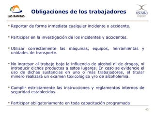 43
Obligaciones de los trabajadores
 Reportar de forma inmediata cualquier incidente o accidente.
 Participar en la investigación de los incidentes y accidentes.
 Utilizar correctamente las máquinas, equipos, herramientas y
unidades de transporte.
 No ingresar al trabajo bajo la influencia de alcohol ni de drogas, ni
introducir dichos productos a estos lugares. En caso se evidencie el
uso de dichas sustancias en uno o más trabajadores, el titular
minero realizará un examen toxicológico y/o de alcoholemia.
 Cumplir estrictamente las instrucciones y reglamentos internos de
seguridad establecidos.
 Participar obligatoriamente en toda capacitación programada
 