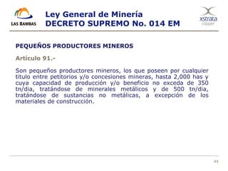 44
PEQUEÑOS PRODUCTORES MINEROS
Artículo 91.-
Son pequeños productores mineros, los que poseen por cualquier
titulo entre petitorios y/o concesiones mineras, hasta 2,000 has y
cuya capacidad de producción y/o beneficio no exceda de 350
tn/dia, tratándose de minerales metálicos y de 500 tn/dia,
tratándose de sustancias no metálicas, a excepción de los
materiales de construcción.
Ley General de Minería
DECRETO SUPREMO No. 014 EM
 