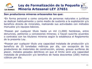 45
Ley de Formalización de la Pequeña y
Minería Artesanal LEY 27651
Son productores mineros artesanales los que:
En forma personal o como conjunto de personas naturales o jurídicas
se dedican habitualmente y como medio de sustento a la explotación y/o
beneficio directo de minerales, realizando sus actividades con métodos
manuales y/o equipos básicos.
Posean por cualquier título hasta un mil (1,000) hectáreas, entre
denuncios, petitorios u concesiones mineras; o hayan suscrito acuerdos
o contratos con los titulares mineros según lo establezca el Reglamento
de la presente Ley.
Posean por cualquier título una capacidad instalada de producción y/o
beneficio de 25 toneladas métricas por día, con excepción de los
productores de materiales de construcción, arenas, gravas auríferas de
placer, metales pesados detríticos en que el límite será una capacidad
instalada de producción y/o beneficio de hasta doscientos (200) metros
cúbicos por día.
 