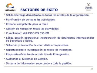 68
 Sólido liderazgo demostrado en todos los niveles de la organización.
 Planificación en de todas las actividades
 Personal competente para la tarea
 Gestión de riesgos en todas las actividades
 Cumplimento del RSSO DS 055-EM
 Sólida gestión operacional-Incorporación de Estándares internacionales
de Seguridad y Salud.
 Selección y formación de contratistas competentes.
 Reportabilidad e investigación de todos los incidentes.
 Respuesta eficaz frente a todo tipo de Emergencias.
 Auditorias al Sistemas de Gestión.
 Sistema de Información soportando a toda la gestión.
FACTORES DE EXITO
 