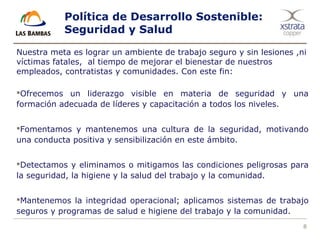 8
Política de Desarrollo Sostenible:
Seguridad y Salud
Nuestra meta es lograr un ambiente de trabajo seguro y sin lesiones ,ni
víctimas fatales, al tiempo de mejorar el bienestar de nuestros
empleados, contratistas y comunidades. Con este fin:
Ofrecemos un liderazgo visible en materia de seguridad y una
formación adecuada de líderes y capacitación a todos los niveles.
Fomentamos y mantenemos una cultura de la seguridad, motivando
una conducta positiva y sensibilización en este ámbito.
Detectamos y eliminamos o mitigamos las condiciones peligrosas para
la seguridad, la higiene y la salud del trabajo y la comunidad.
Mantenemos la integridad operacional; aplicamos sistemas de trabajo
seguros y programas de salud e higiene del trabajo y la comunidad.
 