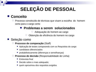 SELEÇÃO DE PESSOAL
   Conceito
       Processo constituído de técnicas que visam a escolha do homem
        certo para o cargo certo
                Problemas a serem solucionados
                           Adequação do homem ao cargo
                      Obtenção de eficiência do homem no cargo
   Seleção como
       Processo de comparação (Staff)
            Aplicação de testes comparando com os Requisitos do cargo
            candidatos diferenciados
            probabilisticamente (diferenças e semelhanças)
       Processo de decisão (Responsabilidade de Linha)
            Entrevista final
            Decide sobre o mais adequado;
            quem aproximou dos requisitos exigidos
 