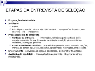 ETAPAS DA ENTREVISTA DE SELEÇÃO

   Preparação da entrevista
   Ambiente
      Físico
      Psicológico - cordial, sem receios, sem temores , sem pressões de tempo, sem
       coações ou        imposições
   Processamento da entrevista
      Conteúdo da entrevista         - informações, fornecidas pelo candidato a seu
       respeito, a respeito de sua formação, experiência, condição sócio-econômica,
       interesses, aspirações pessoais
      Comportamento do candidato - características pessoais, comportamento, reações,
       maneira de pensar, agir, sentir, raciocinar, agressividade motivações, ambições etc.
   Encerramento - conversação polida e controlada, demonstrar finalização
   Avaliação do candidato - logo ao findar a entrevista, observar detalhes
    importantes.
 