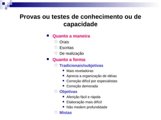 Provas ou testes de conhecimento ou de
              capacidade
           Quanto a maneira
               Orais
               Escritas
               De realização
           Quanto a forma
               Tradicionais/subjetivas
                    Mais reveladoras
                    Aprecia a organização de idéias
                    Correção difícil por especialistas
                    Correção demorada
               Objetivas
                    Aferição fácil e rápida
                    Elaboração mais difícil
                    Não medem profundidade
               Mistas
 