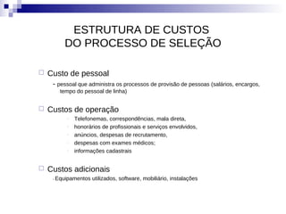 ESTRUTURA DE CUSTOS
         DO PROCESSO DE SELEÇÃO

   Custo de pessoal
     - pessoal que administra os processos de provisão de pessoas (salários, encargos,
       tempo do pessoal de linha)


   Custos de operação
          -   Telefonemas, correspondências, mala direta,
          -   honorários de profissionais e serviços envolvidos,
          -   anúncios, despesas de recrutamento,
          -   despesas com exames médicos;
          -   informações cadastrais


   Custos adicionais
     - Equipamentos   utilizados, software, mobiliário, instalações
 