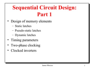 Sequential Circuit Design:
            Part 1
• Design of memory elements
  – Static latches
  – Pseudo-static latches
  – Dynamic latches
• Timing parameters
• Two-phase clocking
• Clocked inverters


                            James Morizio   1
 