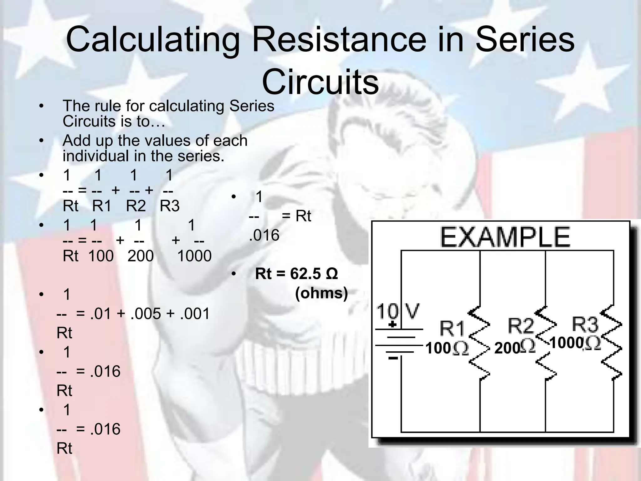 Calculating Resistance in Series
Circuits
• The rule for calculating Series
Circuits is to…
• Add up the values of each
individual in the series.
• 1 1 1 1
-- = -- + -- + --
Rt R1 R2 R3
• 1 1 1 1
-- = -- + -- + --
Rt 100 200 1000
• 1
-- = .01 + .005 + .001
Rt
• 1
-- = .016
Rt
• 1
-- = .016
Rt
20
• 1
-- = Rt
.016
• Rt = 62.5 Ω
(ohms)
100 200 1000
 