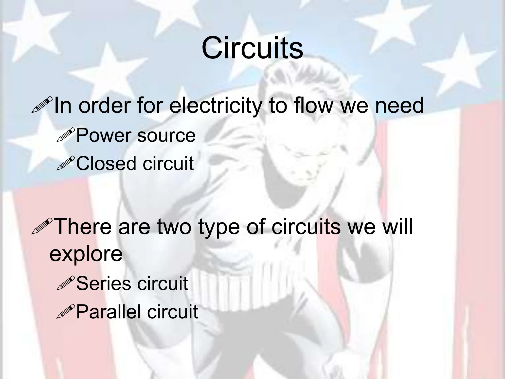 Circuits
In order for electricity to flow we need
Power source
Closed circuit
There are two type of circuits we will
explore
Series circuit
Parallel circuit
 