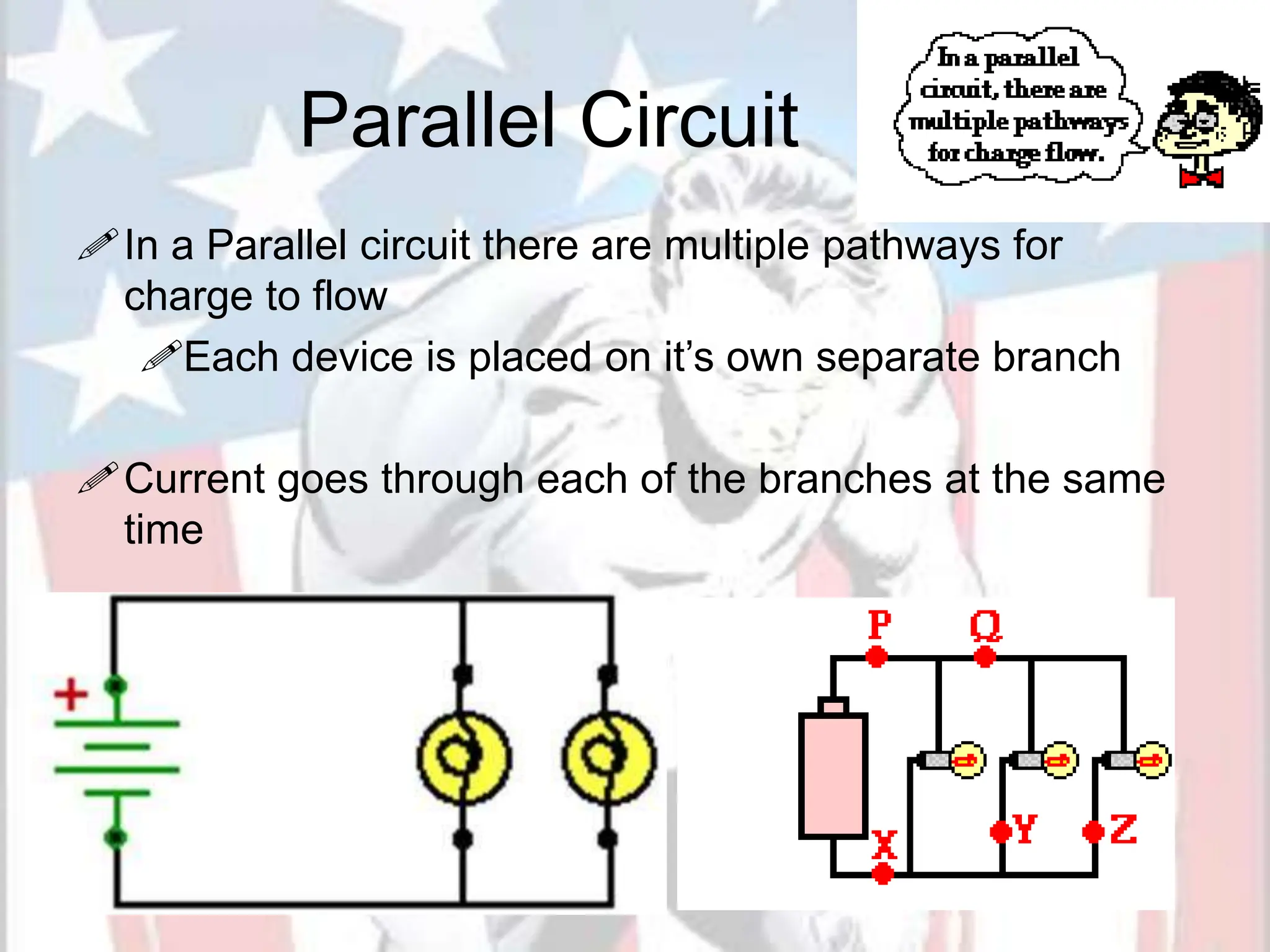 Parallel Circuit
In a Parallel circuit there are multiple pathways for
charge to flow
Each device is placed on it’s own separate branch
Current goes through each of the branches at the same
time
 
