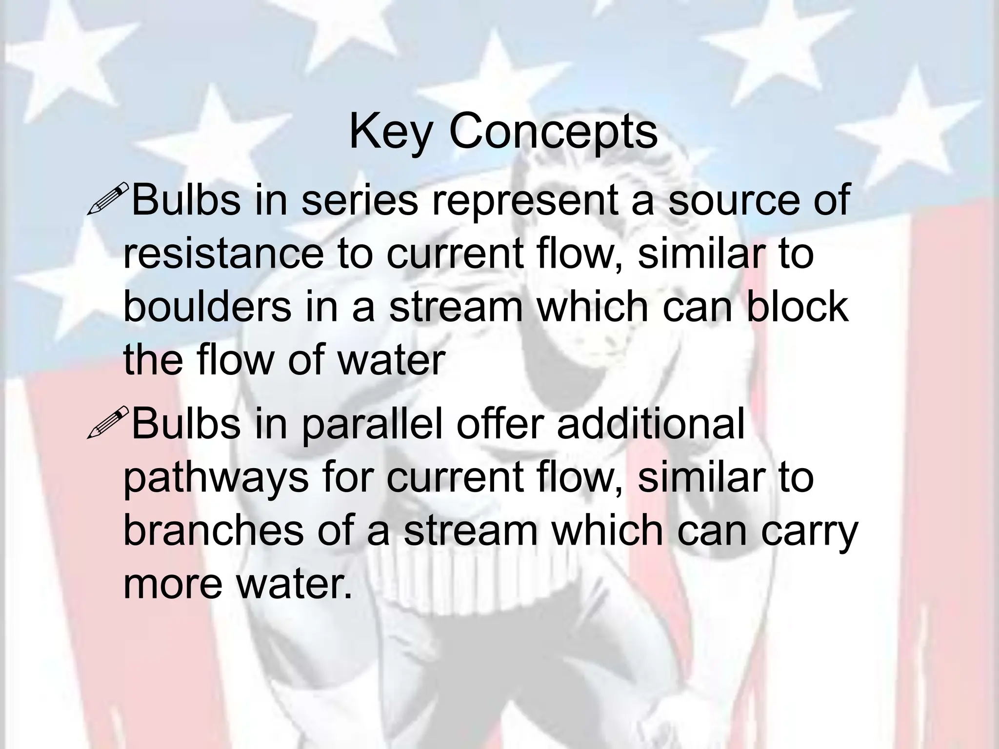 Key Concepts
Bulbs in series represent a source of
resistance to current flow, similar to
boulders in a stream which can block
the flow of water
Bulbs in parallel offer additional
pathways for current flow, similar to
branches of a stream which can carry
more water.
 