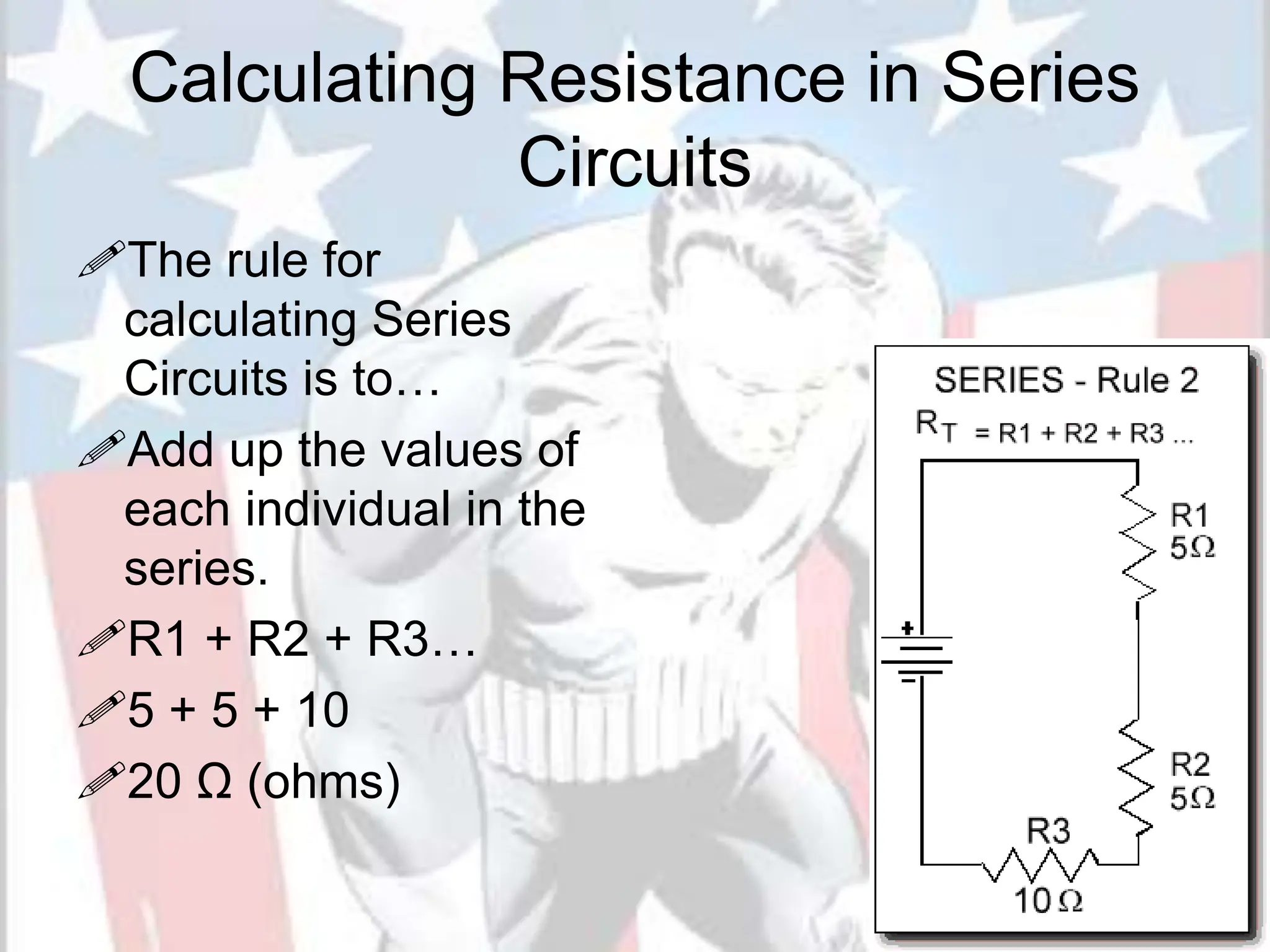 Calculating Resistance in Series
Circuits
The rule for
calculating Series
Circuits is to…
Add up the values of
each individual in the
series.
R1 + R2 + R3…
5 + 5 + 10
20 Ω (ohms)
 
