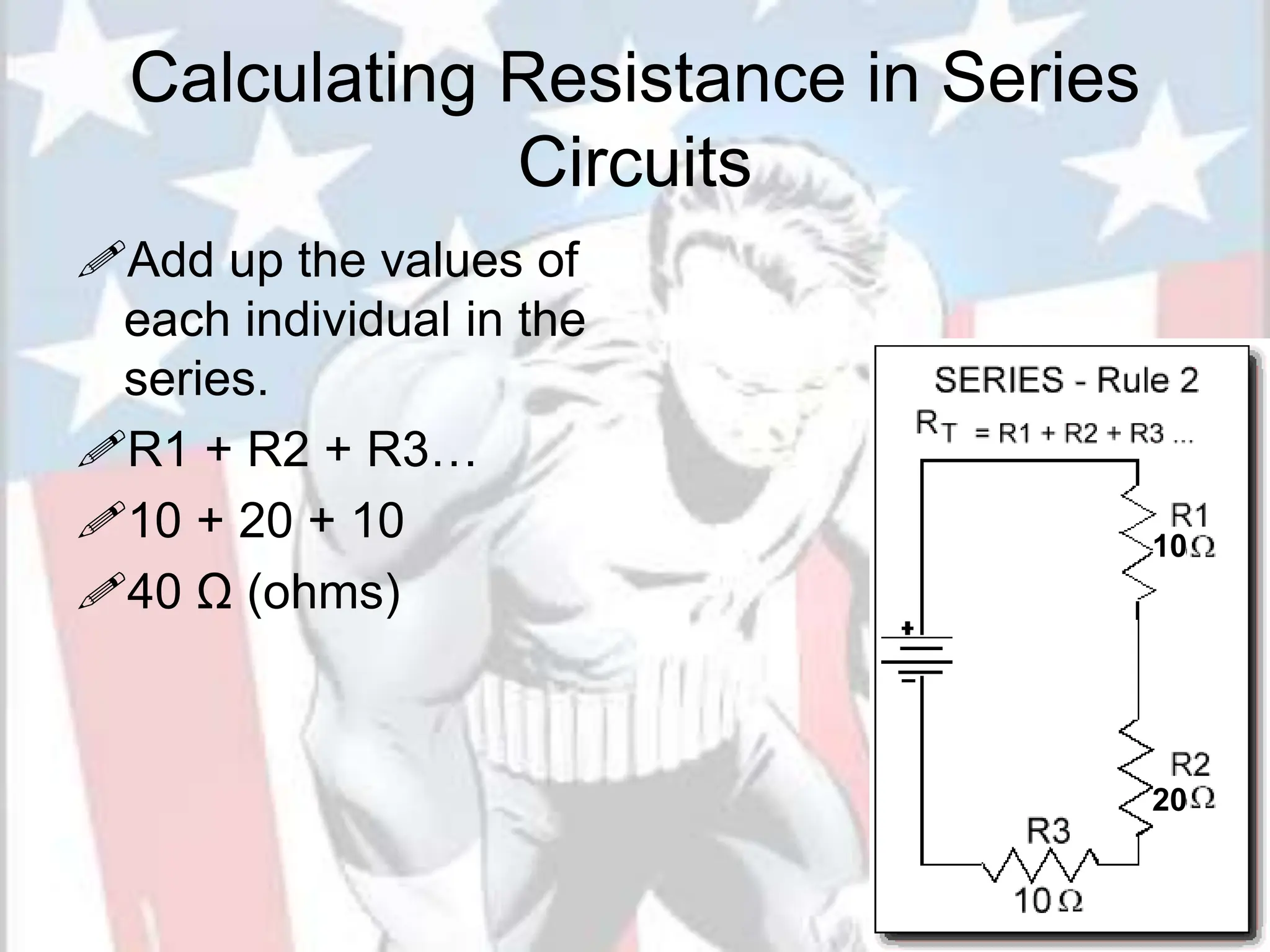 Calculating Resistance in Series
Circuits
Add up the values of
each individual in the
series.
R1 + R2 + R3…
10 + 20 + 10
40 Ω (ohms)
10
20
 