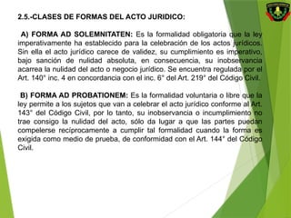 2.5.-CLASES DE FORMAS DEL ACTO JURIDICO:
A) FORMA AD SOLEMNITATEN: Es la formalidad obligatoria que la ley
imperativamente ha establecido para la celebración de los actos jurídicos.
Sin ella el acto jurídico carece de validez, su cumplimiento es imperativo,
bajo sanción de nulidad absoluta, en consecuencia, su inobservancia
acarrea la nulidad del acto o negocio jurídico. Se encuentra regulada por el
Art. 140° inc. 4 en concordancia con el inc. 6° del Art. 219° del Código Civil.
B) FORMA AD PROBATIONEM: Es la formalidad voluntaria o libre que la
ley permite a los sujetos que van a celebrar el acto jurídico conforme al Art.
143° del Código Civil, por lo tanto, su inobservancia o incumplimiento no
trae consigo la nulidad del acto, sólo da lugar a que las partes puedan
compelerse recíprocamente a cumplir tal formalidad cuando la forma es
exigida como medio de prueba, de conformidad con el Art. 144° del Código
Civil.
 