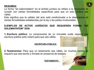 RESUMEN:
La forma "ad solemnitatem" en el ámbito jurídico se refiere a la necesidad de
cumplir con ciertas formalidades específicas para que un acto jurídico sea
válido.
Esto significa que la validez del acto está condicionada a la observancia de
ciertas formalidades establecidas por la ley o las partes involucradas.
EJEMPLOS DE ACTOS JURÍDICOS QUE REQUIEREN FORMA "AD
SOLEMNITATEM" SON:
1. Escritura pública: La compraventa de un inmueble suele requerir una
escritura pública ante notario para que sea válida.
2. Testamentos: Para que un testamento sea válido, en muchos países se
requiere que sea escrito y firmado en presencia de testigos.
.
ESCRITURA PUBLICA
TESTAMENTO
 