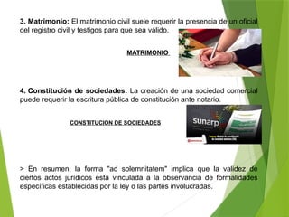 3. Matrimonio: El matrimonio civil suele requerir la presencia de un oficial
del registro civil y testigos para que sea válido.
4. Constitución de sociedades: La creación de una sociedad comercial
puede requerir la escritura pública de constitución ante notario.
> En resumen, la forma "ad solemnitatem" implica que la validez de
ciertos actos jurídicos está vinculada a la observancia de formalidades
específicas establecidas por la ley o las partes involucradas.
MATRIMONIO
CONSTITUCION DE SOCIEDADES
 
