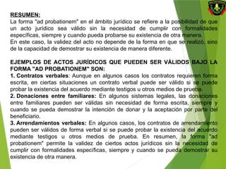 RESUMEN:
La forma "ad probationem" en el ámbito jurídico se refiere a la posibilidad de que
un acto jurídico sea válido sin la necesidad de cumplir con formalidades
específicas, siempre y cuando pueda probarse su existencia de otra manera.
En este caso, la validez del acto no depende de la forma en que se realizó, sino
de la capacidad de demostrar su existencia de manera diferente.
EJEMPLOS DE ACTOS JURÍDICOS QUE PUEDEN SER VÁLIDOS BAJO LA
FORMA "AD PROBATIONEM" SON:
1. Contratos verbales: Aunque en algunos casos los contratos requieren forma
escrita, en ciertas situaciones un contrato verbal puede ser válido si se puede
probar la existencia del acuerdo mediante testigos u otros medios de prueba.
2. Donaciones entre familiares: En algunos sistemas legales, las donaciones
entre familiares pueden ser válidas sin necesidad de forma escrita, siempre y
cuando se pueda demostrar la intención de donar y la aceptación por parte del
beneficiario.
3. Arrendamientos verbales: En algunos casos, los contratos de arrendamiento
pueden ser válidos de forma verbal si se puede probar la existencia del acuerdo
mediante testigos u otros medios de prueba. En resumen, la forma "ad
probationem" permite la validez de ciertos actos jurídicos sin la necesidad de
cumplir con formalidades específicas, siempre y cuando se pueda demostrar su
existencia de otra manera.
 