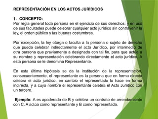 REPRESENTACIÓN EN LOS ACTOS JURÍDICOS
1. CONCEPTO:
Por regla general toda persona en el ejercicio de sus derechos, y en uso
de sus facultades puede celebrar cualquier acto jurídico sin contravenir la
ley, el orden público y las buenas costumbres.
Por excepción, la ley otorga o faculta a la persona o sujeto de derecho
que pueda celebrar indirectamente el acto Jurídico, por intermedio de
otra persona que previamente a designado con tal fin, para que actúe a
su nombre y representación celebrando directamente el acto jurídico. A
esta persona se le denomina Representante.
En esta última hipótesis se da la institución de la representación,
consecuentemente, el representante es la persona que en forma directa
celebra el acto jurídico, en cambio el representado lo hace en forma
indirecta, y a cuyo nombre el representante celebra el Acto Jurídico con
un tercero.
Ejemplo: A es apoderada de B y celebra un contrato de arrendamiento
con C. A actúa como representante y B como representada.
 