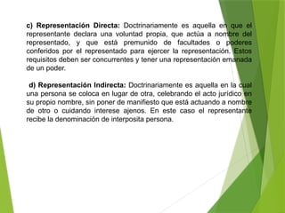 c) Representación Directa: Doctrinariamente es aquella en que el
representante declara una voluntad propia, que actúa a nombre del
representado, y que está premunido de facultades o poderes
conferidos por el representado para ejercer la representación. Estos
requisitos deben ser concurrentes y tener una representación emanada
de un poder.
d) Representación Indirecta: Doctrinariamente es aquella en la cual
una persona se coloca en lugar de otra, celebrando el acto jurídico en
su propio nombre, sin poner de manifiesto que está actuando a nombre
de otro o cuidando interese ajenos. En este caso el representante
recibe la denominación de interposita persona.
 