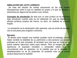 SIMULACION DEL ACTO JURIDICO:
Se trata del estudio de ciertas situaciones en las que existen
discrepancias entre lo que en realidad se quiere y lo que se declara o
exterioriza por alguna de las partes o por ambas.
Concepto de simulación Se dice que un acto jurídico se ha realizado
bajo simulación cuando este se ha celebrado sin que se deseen los
efectos jurídicos propios del mismo, es decir, en realidad es un acto
fingido.
La simulación es la declaración sólo aparente, que se emite de acuerdo
con la otra parte para engañar a terceros.
Ejemplo:
El deudor para impedir una medida cautelar como el embargo, simula
haber vendido la totalidad de su patrimonio a otra persona que acepta
participar en el acto simulado. El acreedor que cree que es cierto ya no
podrá ordenar ejecución sobre esos bienes. Pero al margen de esta
apariencia, el supuesto vendedor y comprador saben que tal
circunstancia sólo es aparente, en la medida que en la realidad el
desplazamiento no se ha producido. El acreedor cree en el cuento
porque desconoce la realidad.
 