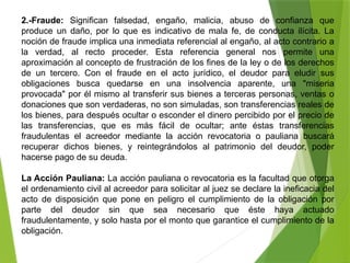 2.-Fraude: Significan falsedad, engaño, malicia, abuso de confianza que
produce un daño, por lo que es indicativo de mala fe, de conducta ilícita. La
noción de fraude implica una inmediata referencial al engaño, al acto contrario a
la verdad, al recto proceder. Esta referencia general nos permite una
aproximación al concepto de frustración de los fines de la ley o de los derechos
de un tercero. Con el fraude en el acto jurídico, el deudor para eludir sus
obligaciones busca quedarse en una insolvencia aparente, una "miseria
provocada" por él mismo al transferir sus bienes a terceras personas, ventas o
donaciones que son verdaderas, no son simuladas, son transferencias reales de
los bienes, para después ocultar o esconder el dinero percibido por el precio de
las transferencias, que es más fácil de ocultar; ante éstas transferencias
fraudulentas el acreedor mediante la acción revocatoria o pauliana buscará
recuperar dichos bienes, y reintegrándolos al patrimonio del deudor, poder
hacerse pago de su deuda.
La Acción Pauliana: La acción pauliana o revocatoria es la facultad que otorga
el ordenamiento civil al acreedor para solicitar al juez se declare la ineficacia del
acto de disposición que pone en peligro el cumplimiento de la obligación por
parte del deudor sin que sea necesario que éste haya actuado
fraudulentamente, y solo hasta por el monto que garantice el cumplimiento de la
obligación.
 