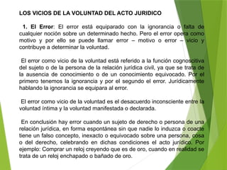 LOS VICIOS DE LA VOLUNTAD DEL ACTO JURIDICO
1. El Error: El error está equiparado con la ignorancia o falta de
cualquier noción sobre un determinado hecho. Pero el error opera como
motivo y por ello se puede llamar error – motivo o error – vicio y
contribuye a determinar la voluntad.
El error como vicio de la voluntad está referido a la función cognoscitiva
del sujeto o de la persona de la relación jurídica civil, ya que se trata de
la ausencia de conocimiento o de un conocimiento equivocado. Por el
primero tenemos la ignorancia y por el segundo el error. Jurídicamente
hablando la ignorancia se equipara al error.
El error como vicio de la voluntad es el desacuerdo inconsciente entre la
voluntad íntima y la voluntad manifestada o declarada.
En conclusión hay error cuando un sujeto de derecho o persona de una
relación jurídica, en forma espontánea sin que nadie lo induzca o coacte
tiene un falso concepto, inexacto o equivocado sobre una persona, cosa
o del derecho, celebrando en dichas condiciones el acto jurídico. Por
ejemplo: Comprar un reloj creyendo que es de oro, cuando en realidad se
trata de un reloj enchapado o bañado de oro.
 