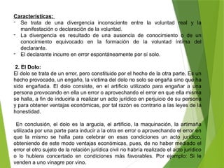 Características:
- Se trata de una divergencia inconsciente entre la voluntad real y la
manifestación o declaración de la voluntad.
- La divergencia es resultado de una ausencia de conocimiento o de un
conocimiento equivocado en la formación de la voluntad íntima del
declarante.
- El declarante incurre en error espontáneamente por sí solo.
2. El Dolo:
El dolo se trata de un error, pero constituido por el hecho de la otra parte. Es un
hecho provocado, un engaño, la víctima del dolo no solo se engaña sino que ha
sido engañada. El dolo consiste, en el artificio utilizado para engañar a una
persona provocando en ella un error o aprovechando el error en que ella misma
se halla, a fin de inducirla a realizar un acto jurídico en perjuicio de su persona
y para obtener ventajas económicas, por tal razón es contrario a las leyes de la
honestidad.
En conclusión, el dolo es la argucia, el artificio, la maquinación, la artimaña
utilizada por una parte para inducir a la otra en error o aprovechando el error en
que la mismo se halla para celebrar en esas condiciones un acto jurídico,
obteniendo de este modo ventajas económicas, pues, de no haber mediado el
error el otro sujeto de la relación jurídica civil no habría realizado el acto jurídico
o lo hubiera concertado en condiciones más favorables. Por ejemplo: Si le
venden a uno vinagre por vino.
 