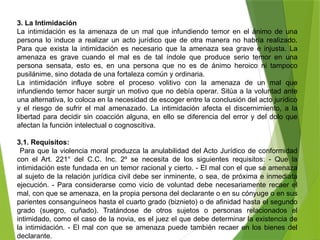 3. La Intimidación
La intimidación es la amenaza de un mal que infundiendo temor en el ánimo de una
persona lo induce a realizar un acto jurídico que de otra manera no habría realizado.
Para que exista la intimidación es necesario que la amenaza sea grave e injusta. La
amenaza es grave cuando el mal es de tal índole que produce serio temor en una
persona sensata, esto es, en una persona que no es de ánimo heroico ni tampoco
pusilánime, sino dotada de una fortaleza común y ordinaria.
La intimidación influye sobre el proceso volitivo con la amenaza de un mal que
infundiendo temor hacer surgir un motivo que no debía operar. Sitúa a la voluntad ante
una alternativa, lo coloca en la necesidad de escoger entre la conclusión del acto jurídico
y el riesgo de sufrir el mal amenazado. La intimidación afecta el discernimiento, a la
libertad para decidir sin coacción alguna, en ello se diferencia del error y del dolo que
afectan la función intelectual o cognoscitiva.
3.1. Requisitos:
Para que la violencia moral produzca la anulabilidad del Acto Jurídico de conformidad
con el Art. 221° del C.C. Inc. 2º se necesita de los siguientes requisitos: - Que la
intimidación este fundada en un temor racional y cierto. - El mal con el que se amenaza
al sujeto de la relación jurídica civil debe ser inminente, o sea, de próxima e inmediata
ejecución. - Para considerarse como vicio de voluntad debe necesariamente recaer el
mal, con que se amenaza, en la propia persona del declarante o en su cónyuge o en sus
parientes consanguíneos hasta el cuarto grado (biznieto) o de afinidad hasta el segundo
grado (suegro, cuñado). Tratándose de otros sujetos o personas relacionados el
intimidado, como el caso de la novia, es el juez el que debe determinar la existencia de
la intimidación. - El mal con que se amenaza puede también recaer en los bienes del
declarante.
 