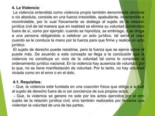 4. La Violencia:
La violencia entendida como violencia propia también denominada absoluta
o vis absoluta, consiste en una fuerza irresistible, apabullante, incontenible e
incontrolable, por lo cual físicamente se doblega al sujeto de la relación
jurídica civil de tal manera que en realidad se elimina su voluntad poniéndolo
fuera de sí, como por ejemplo: cuando se hipnotiza, se embriaga, o se droga
a una persona obligándolo a celebrar un acto jurídico, tal sería el caso
cuando se le conduce la mano por la fuerza para que firme y realice un acto
jurídico.
El sujeto de derecho puede resistirse, pero la fuerza que se ejerce sobre él
puede más. De acuerdo a este concepto se llega a la conclusión que la
violencia no constituye un vicio de la voluntad tal como lo considera el
ordenamiento jurídico nacional. En la violencia hay ausencia de voluntad, por
lo que, no se tiene manifestación de voluntad. Por lo tanto, no hay voluntad
viciada como en el error o en el dolo.
4.1. Requisitos:
- Que, la violencia esté fundada en una coacción física que obliga a actuar
al sujeto de derecho fuera de sí sin conciencia de sus propios actos.
- Que, la violencia se genere no solo por los actos ejercidos por el otro
sujeto de la relación jurídica civil, sino también realizados por terceros que
violentan la voluntad de una de las partes.
 