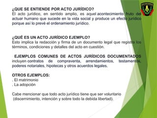 ¿QUE SE ENTIENDE POR ACTO JURÍDICO?
El acto jurídico, en sentido amplio, es aquel acontecimiento fruto del
actuar humano que sucede en la vida social y produce un efecto jurídico
porque así lo prevé el ordenamiento jurídico.
¿QUÉ ES UN ACTO JURÍDICO EJEMPLO?
Esto implica la redacción y firma de un documento legal que registra los
términos, condiciones y detalles del acto en cuestión.
EJEMPLOS COMUNES DE ACTOS JURÍDICOS DOCUMENTADOS
incluyen contratos de compraventa, arrendamientos, testamentos,
poderes notariales, hipotecas y otros acuerdos legales.
OTROS EJEMPLOS:
. El matrimonio
. La adopción
Cabe mencionar que todo acto jurídico tiene que ser voluntario
(discernimiento, intención y sobre todo la debida libertad).
 
