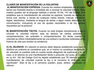 CLASES DE MANIFESTACIÓN DE LA VOLUNTAD:
A) MANIFESTACIÓN EXPRESA: Cuando los medios empleados por el sujeto
tienen por finalidad directa e inmediata dar a conocer la voluntad interna. Tales
medios pueden ser el lenguaje hablado o escrito. El Art. 141 del Código Civil
establece que la manifestación de voluntad es expresa “cuando se realiza en
forma oral, escrita, a través de cualquier medio directo, manual, mecánico,
digital, electrónico, mediante la lengua de señas o algún medio alternativo de
comunicación, incluyendo el uso de ajustes razonables o de los apoyos
requeridos por la persona”.
B) MANIFESTACIÓN TÁCITA: Cuando no está dirigido directamente a dar a
conocer la voluntad interna; esta se deduce de ciertas actitudes o
comportamientos. las actitudes o comportamientos. Es tácita cuando la
voluntad se infiere indubitablemente de una actitud o conductas reiteradas en la
historia de vida que revelan su existencia.
C) EL SILENCIO: En relación al silencio debe dejarse establecido pues que la
doctrina es unánime en considerar que, en sí mismo no constituye declaración
de voluntad; la cuestión está en cuanto existe obligación de explicarse y en tal
caso, si el silencio es una manifestación tácita o presunta. Así pues, el Código
en su Art. 142 del Código Civil ha dejado establecido que "El silencio importa
manifestación de voluntad cuando la ley o al convenio le atribuyen ese
significado". Sólo la ley o el convenio pueden, pues, atribuir significado al
silencio
 