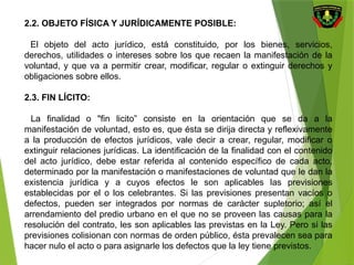 2.2. OBJETO FÍSICA Y JURÍDICAMENTE POSIBLE:
El objeto del acto jurídico, está constituido, por los bienes, servicios,
derechos, utilidades o intereses sobre los que recaen la manifestación de la
voluntad, y que va a permitir crear, modificar, regular o extinguir derechos y
obligaciones sobre ellos.
2.3. FIN LÍCITO:
La finalidad o "fin licito” consiste en la orientación que se da a la
manifestación de voluntad, esto es, que ésta se dirija directa y reflexivamente
a la producción de efectos jurídicos, vale decir a crear, regular, modificar o
extinguir relaciones jurídicas. La identificación de la finalidad con el contenido
del acto jurídico, debe estar referida al contenido específico de cada acto,
determinado por la manifestación o manifestaciones de voluntad que le dan la
existencia jurídica y a cuyos efectos le son aplicables las previsiones
establecidas por el o los celebrantes. Si las previsiones presentan vacíos o
defectos, pueden ser integrados por normas de carácter supletorio; así el
arrendamiento del predio urbano en el que no se proveen las causas para la
resolución del contrato, les son aplicables las previstas en la Ley. Pero si las
previsiones colisionan con normas de orden público, ésta prevalecen sea para
hacer nulo el acto o para asignarle los defectos que la ley tiene previstos.
 