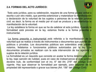 2.4. FORMAS DEL ACTO JURÍDICO:
Todo acto jurídico, para su celebración, requiere de una forma ya sea verbal o
escrita o por otro medio, que permita exteriorizar y materializar la manifestación
o declaración de la voluntad de los sujetos o personas de la relación jurídica
civil; es decir, la forma es el medio por el cual se produce y se exterioriza la
manifestación de la voluntad.
La ley establece la forma en que se ha de celebrar el acto jurídico. Cuando la
formalidad está prevista en la ley, estamos frente a la forma prescrita o
instrumental.
La forma prescrita o instrumental está referida a la manifestación de la
voluntad que se realiza a través de instrumentos o documentos que pueden ser
públicos o privados. Los documentos públicos son extendidos ante jueces,
notarios, fedatarios o funcionarios públicos autorizados por la ley. Los
documentos privados se realizan con la sola intervención de los agentes o
sujetos de la relación jurídica.
La formalidad es un requisito que consiste en acatar la forma determinada por
la ley, bajo sanción de nulidad, pues en caso de inobservancia el acto jurídico
deviene nulo, de conformidad con el inc. 6° del Art. 219° del Código Civil
vigente. Hay que observar la formalidad por ejemplo, para disponer de la
propiedad del representado o gravar sus bienes (Art. 156° del Código Civil)
 