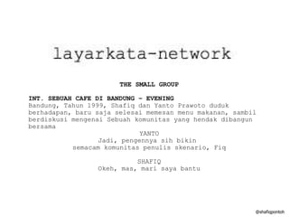 @shafiqpontoh THE SMALL GROUP INT. SEBUAH CAFE DI BANDUNG – EVENING Bandung, Tahun 1999, Shafiq dan Yanto Prawoto duduk berhadapan, baru saja selesai memesan menu makanan, sambil berdiskusi mengenai Sebuah komunitas yang hendak dibangun bersama YANTO Jadi, pengennya sih bikin  semacam komunitas penulis skenario, Fiq SHAFIQ Okeh, mas, mari saya bantu 